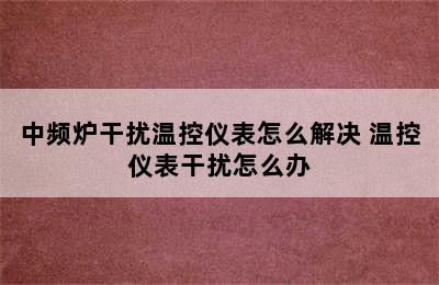 中频炉干扰温控仪表怎么解决 温控仪表干扰怎么办